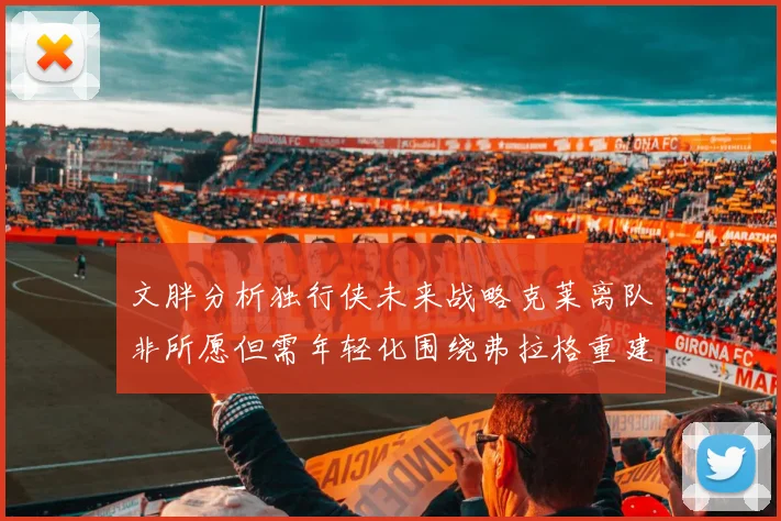 文胖分析独行侠未来战略克莱离队非所愿但需年轻化围绕弗拉格重建