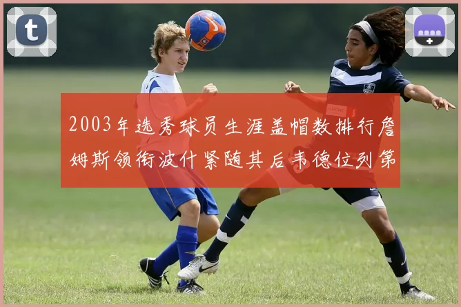 2003年选秀球员生涯盖帽数排行詹姆斯领衔波什紧随其后韦德位列第五