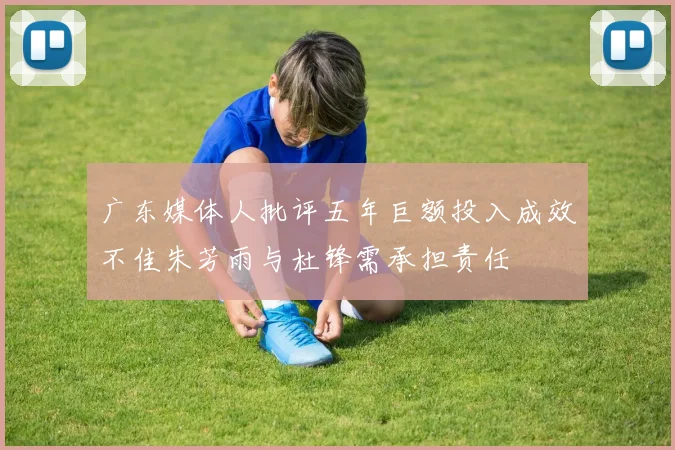 广东媒体人批评五年巨额投入成效不佳朱芳雨与杜锋需承担责任